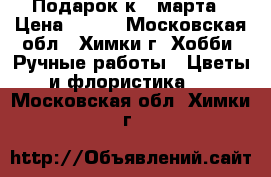 Подарок к 8 марта › Цена ­ 600 - Московская обл., Химки г. Хобби. Ручные работы » Цветы и флористика   . Московская обл.,Химки г.